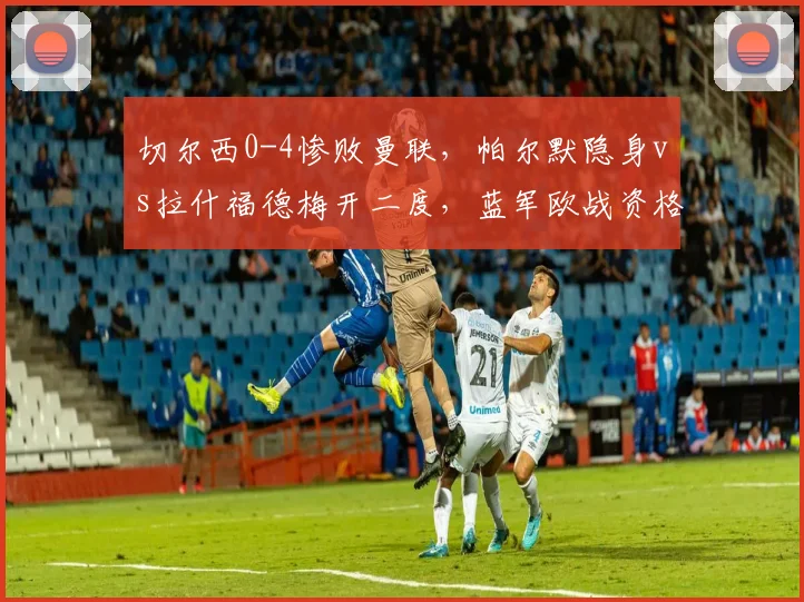 切尔西0-4惨败曼联,帕尔默隐身vs拉什福德梅开二度,蓝军欧战资格告急