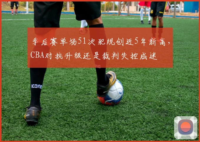 季后赛单场51次犯规创近5年新高,CBA对抗升级还是裁判失控成迷