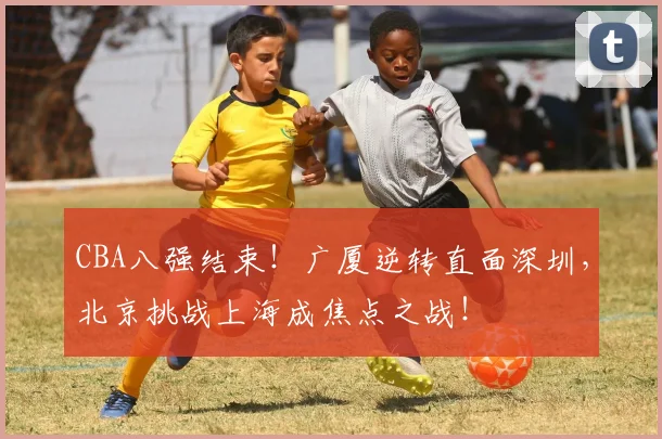 CBA八强结束!广厦逆转直面深圳,北京挑战上海成焦点之战!