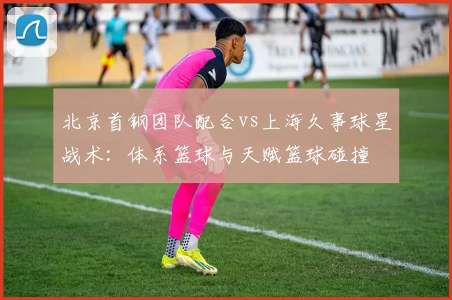 北京首钢团队配合vs上海久事球星战术：体系篮球与天赋篮球碰撞