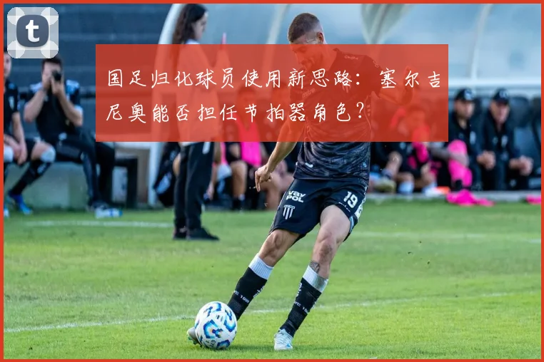 国足归化球员使用新思路:塞尔吉尼奥能否担任节拍器角色?
